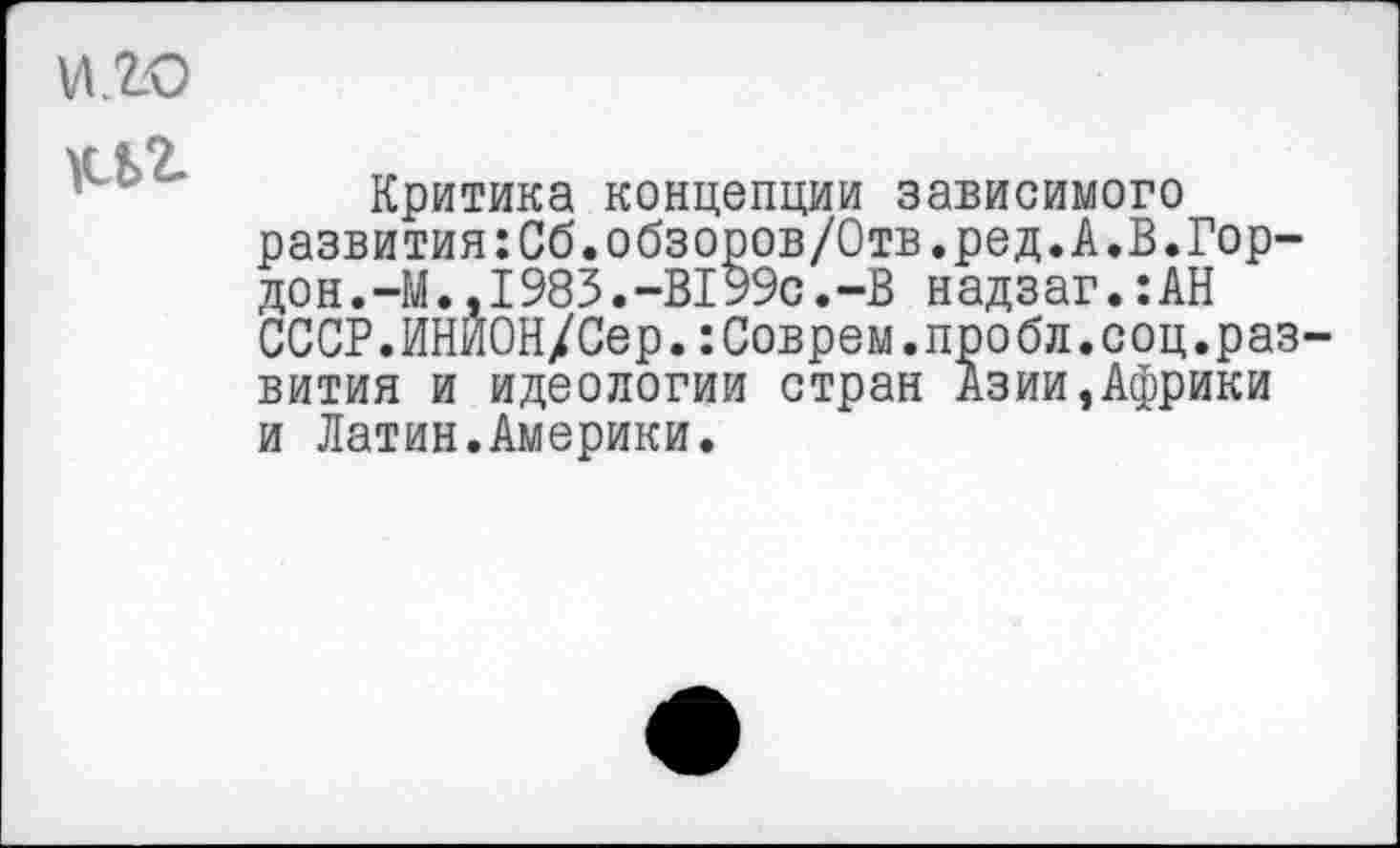 ﻿и.го
кьг
Критика концепции зависимого развития:Сб.обзоров/0тв.ред.А.В.Гор-дон.-М.,I983.-В199с. -В н адз аг.:АН СССР.ИНИОН/Сер.:Соврем.пробл.соц.развития и идеологии стран Азии,Африки и Латин.Америки.